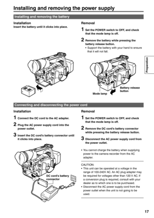 Page 17
Preparation
17
Installing and removing the power supply
InstallationInsert the battery until it clicks into place.Removal
1  Set the POWER switch to OFF, and check that the mode lamp is off.
2  Remove the battery while pressing the battery release button.
•  Support the battery with your hand to ensure  that it will not fall.
Installation
1  Connect the DC cord to the AC adapter.
2 Plug the AC power supply cord into the 
power outlet.
3 Insert the DC cord’s battery connector until 
it clicks into...