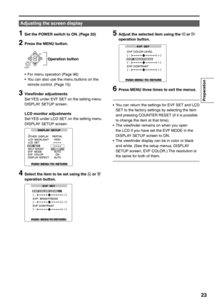 Page 23
Preparation
23
1  Set the POWER switch to ON. (Page 20)
2  Press the MENU button.
    Operation button
SET
MENU
•  For menu operation (Page 96)
•  You can also use the menu buttons on the  remote control. (Page 15)
3 Viewfinder adjustmentsSet YES under EVF SET on the setting menu 
DISPLAY SETUP screen.
  LCD monitor adjustments Set YES under LCD SET on the setting menu 
DISPLAY SETUP screen.
4  Select the item to be set using the  or  
operation button.
5  Adjust the selected item using the  or...