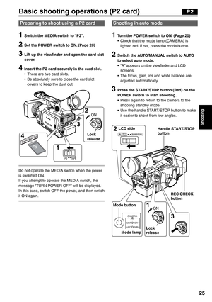 Page 25
Shooting
25
Basic shooting operations (P2 card)
AUTO MANUAL2 3 
1 
CAMERA
MCR VCR
DUB
PC
ON
LCD side
Mode button Mode lamp REC CHECK 
button
Handle START/STOP 
button
Lock 
release
P2
Shooting in auto mode
1  Turn the POWER switch to ON. (Page 20) •  Check that the mode lamp (CAMERA) is  lighted red. If not, press the mode button.
2  Switch the AUTO/MANUAL switch to AUTO to select auto mode.
•  “A” appears on the viewfinder and LCD  screens.
•  The focus, gain, iris and white balance are  adjusted...