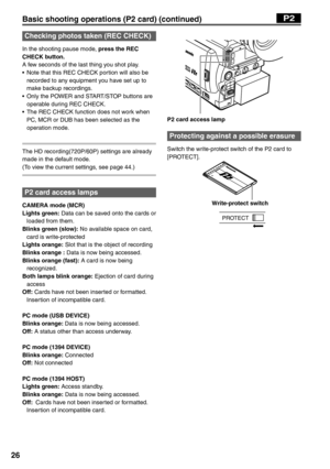 Page 26
26
P2 card access lamp
Protecting against a possible erasure
Switch the write-protect switch of the P2 card to 
[PROTECT]. 
    Write-protect switch
PROTECT
Basic shooting operations (P2 card) (continued)P2
Checking photos taken (REC CHECK)
In the shooting pause mode, press the REC 
CHECK button.
A few seconds of the last thing you shot play.
•  Note that this REC CHECK portion will also be 
recorded to any equipment you have set up to 
make backup recordings.
•  Only the POWER and START/STOP buttons...