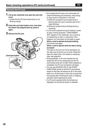 Page 28
28
1  Lift up the viewfinder and open the card slot cover.
•  Check that the P2 card access lamp is not  blinking orange.
2  Press the card eject button once, and when the button has popped back up, press it 
again.
3  Remove the P2 card.
1
2 3
•  Do not eject the P2 card or turn the power off  under the following circumstances, since doing 
so may cause a malfunction in the card:
 1)   While the orange P2 card access lamp is 
blinking after the card is inserted (and until it 
stops blinking).
 2)...