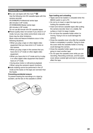 Page 31
Shooting
31
TA P E
Cassette tapes
 You can use tapes with this mark .
  Use the following mini DV cassette tapes with this  camera-recorder.
  AY-DVM63PQ Professional series tape
  (60 minutes in SP mode)
  AY-DVM63AMQ Master series tape
  (60 minutes in SP mode)
  Do not use 80-minute mini DV cassette tapes.
 Picture quality does not worsen if you shoot in LP  mode, but you may notice some block noise and 
there may be other limitations.
  Block noise and feature limitations occur in the  following...