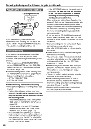 Page 46
46
Adjusting the volume while shooting
PA G E /
AUDIO MON/VAR
If you are monitoring the sound through 
headphones while shooting, you can adjust the 
volume with the PAGE/AUDIO MON/VAR button.
•  To adjust the recording level (Page 53)
Backup recording 
If you have connected equipment to the 1394 
terminal (pages 77 and 78), you can make 
automatic backup recordings of whatever you are 
shooting.
•  In the setup menus, OTHER FUNCTIONS 
screen, 1394 CONTROL and 1394 CMD SEL, 
select how to control the...