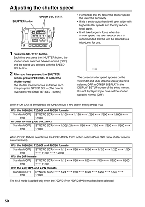 Page 50
50
1  Press the SHUTTER button.Each time you press the SHUTTER button, the 
shutter speed switches between normal (OFF) 
and the speed you selected with the SPEED 
SEL button.
2  After you have pressed the SHUTTER button, press SPEED SEL to select the 
shutter speed.
The shutter speed changes as follows each 
time you press SPEED SEL + (The order is 
reversed for the SHUTTER SEL - button.) •  Remember that the faster the shutter speed, 
the lower the sensitivity.
•  If iris is set to auto, then it will...