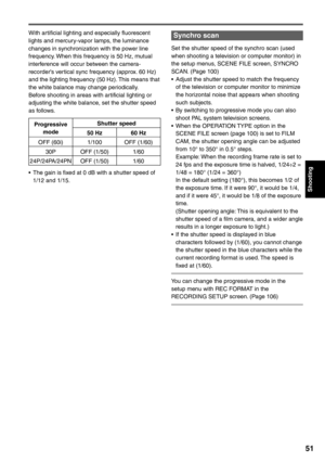 Page 51
Shooting
51
Synchro scan
Set the shutter speed of the synchro scan (used 
when shooting a television or computer monitor) in 
the setup menus, SCENE FILE screen, SYNCRO 
SCAN. (Page 100)
•  Adjust the shutter speed to match the frequency of the television or computer monitor to minimize 
the horizontal noise that appears when shooting 
such subjects.
•  By switching to progressive mode you can also  shoot PAL system television screens.
•  When the OPERATION TYPE option in the  SCENE FILE screen (page...