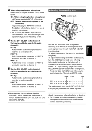 Page 53
Shooting
53
3  When using the phantom microphone,set the INPUT 1/2 (MIC POWER +48V) switch 
to ON.
ON: (When using the phantom microphone)
  +48V power supply to INPUT 1/2 terminal.
OFF:   (When a phantom microphone is not 
connected)
  No power supply for INPUT 1/2 terminal.
•  The battery will discharge faster if you use a  phantom microphone.
•  Set to OFF if you connect equipment not  compatible with +48V. You can damage such 
equipment if you leave the setting at ON.
4  Use the CH1 SELECT switch to...