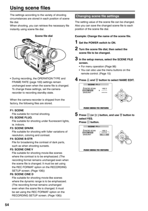 Page 54
54
Using scene files
The settings according to the variety of shooting 
circumstances are stored in each position of scene 
file dial.
When shooting, you can retrieve the necessary file 
instantly using scene file dial.
     Scene file dial
•  During recording, the OPERATION TYPE and FRAME RATE (page 100) settings remain 
unchanged even when the scene file is changed. 
To change these settings, set the camera-
recorder to recording standby state.
When the camera-recorder is shipped from the 
factory,...