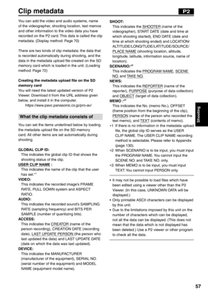 Page 57
Shooting
57
Clip metadata
You can add the video and audio systems, name 
of the videographer, shooting location, text memos 
and other information to the video data you have 
recorded on the P2 card. This data is called the clip 
metadata. (Display method: Page 70)
There are two kinds of clip metadata: the data that 
is recorded automatically during shooting, and the 
data in the metadata upload file created on the SD 
memory card which is loaded in the unit. (Loading 
method: Page 72)
Creating the...