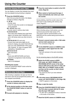 Page 58
58
4  Press the mode button to switch to the VCR mode. (Page 63)
5  When rewind or fast-forward the tape, it stops automatically near where you reset 
the counter.
During dubbing, reset the counter value at the 
OUT point to stop dubbing with memory stop 
mode. (Page 81)
 1394TC preset mode
When shooting using a multi-camera, you can 
synchronously set the initial values of TC.
The camera used for synchronization is the 
MASTER and the camera being synchronized is 
the SLAVE.
1  Connect a second camera...