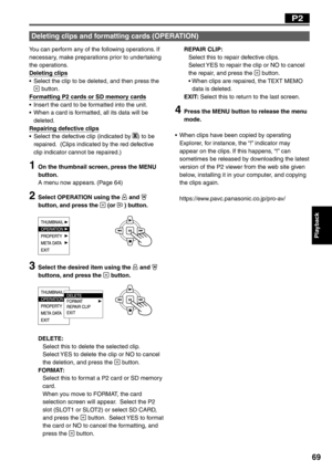 Page 69
Playback
69
You can perform any of the following operations. If 
necessary, make preparations prior to undertaking 
the operations.
Deleting clips
•  Select the clip to be deleted, and then press the 
 button.
Formatting P2 cards or SD memory cards
•  Insert the card to be formatted into the unit.
•  When a card is formatted, all its data will be  deleted.
Repairing defective clips
•  Select the defective clip (indicated by 
X) to be 
repaired.  (Clips indicated by the red defective 
clip indicator...