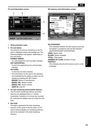 Page 71
Playback
71
P2 card information screen
12
3
4
1  Write protection mark
2  P2 card statusThe amount of memory remaining on the P2 
card is displayed using a percentage bar. The 
following displays may appear, depending on 
the card status.
FORMAT ERROR: 
  An unformatted P2 card has been inserted.
NOT SUPPORTED: 
  A card not supported by the unit has been inserted.
NO CARD: 
  A card has not been inserted.
•  The information on the card in the selected  slot (indicated by the yellow number) can be...