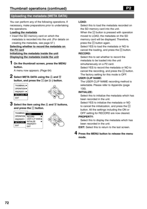 Page 72
72
You can perform any of the following operations. If 
necessary, make preparations prior to undertaking 
the operations.
Loading the metadata
•  Insert the SD memory card on which the metadata is recorded into the unit. (For details on 
creating the metadata, see page 57.)
Selecting whether to record the metadata on 
the P2 card
Initializing the metadata inside the unit
Displaying the metadata inside the unit
1  On the thumbnail screen, press the MENU  button.
A menu now appears. (Page 64)
2  Select...