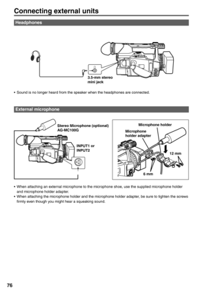 Page 76
76
Connecting external units
Headphones
External microphone
Microphone holder
Microphone 
holder adapter
6 mm 12 mm
•  When attaching an external microphone to the microphone shoe, use the supplied microphone holder  and microphone holder adapter.
•  When attaching the microphone holder and the microphone holder adapter, be sure to tighten the screws  firmly even though you might hear a squeaking sound.Stereo Microphone (optional) 
AG-MC100G
INPUT1 or 
INPUT23.5-mm stereo 
mini jack
•  Sound is no...