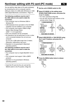 Page 82
82
Nonlinear editing with P2 card (PC mode)
You can edit the video data on P2 cards nonlinearly 
by connecting the unit to a computer used for 
editing by means of a USB cable (Windows) or 1394 
cable (Apple Macintosh). (Connections : Page 77)
The following conditions must be met if 
the USB cable is to be used to make the 
connection.
•  Your computer must run Windows 2000 or Windows XP.
•  USB dedicated driver (provided on the CD-ROM  supplied) must be installed in your computer.
•  Your computer must...