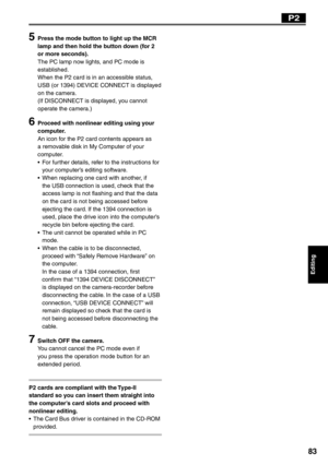 Page 83
Editing
83
5  Press the mode button to light up the MCR lamp and then hold the button down (for 2 
or more seconds).
The PC lamp now lights, and PC mode is 
established.
When the P2 card is in an accessible status, 
USB (or 1394) DEVICE CONNECT is displayed 
on the camera.
(If DISCONNECT is displayed, you cannot 
operate the camera.)
6  Proceed with nonlinear editing using your computer.
An icon for the P2 card contents appears as 
a removable disk in My Computer of your 
computer.
•  For further...