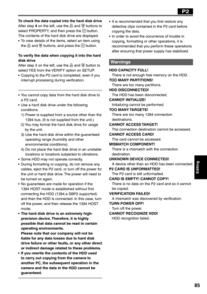 Page 85
Editing
85
P2
To check the data copied into the hard disk driveAfter step 4 on the left, use the  and  buttons to 
select PROPERTY, and then press the  button.
The contents of the hard disk drive are displayed.
•  To view details of the items, select an item using  the 
 and  buttons, and press the  button.
To verify the data when copying it into the hard 
disk drive
After step 4 on the left, use the 
 and  button to 
select YES from the VERIFY option on SETUP.
•  Copying to the P2 card is completed,...