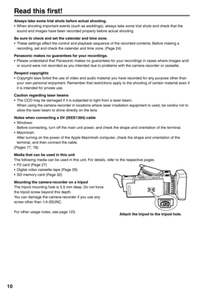 Page 10
10
Read this first!
Always take some trial shots before actual shooting.
•  When shooting important events (such as weddings), always take some trial shots and check that the sound and images have been recorded properly before actual shooting.
Be sure to check and set the calendar and time zone.
•  These settings affect the control and playback sequence of the recorded contents. Before making a  recording, set and check the calendar and time zone. (Page 24)
Panasonic makes no guarantees for your...