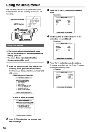 Page 96
96
Using the setup menus
Use the setup menus to change the settings to 
suit the scenes you are shooting or what you are 
recording.
SET
MENU
Using the menus 
•  If the thumbnail menu is displayed, press  the AUDIO/THUMBNAIL button to release the 
display. (Page 66)
•  The menu items indicated in the blue  characters cannot be used.
1  When the unit is in other than playback or recording mode, press the MENU button.
The following is displayed on the viewfinder and 
LCD screen.
  CAMERA mode (Example)...