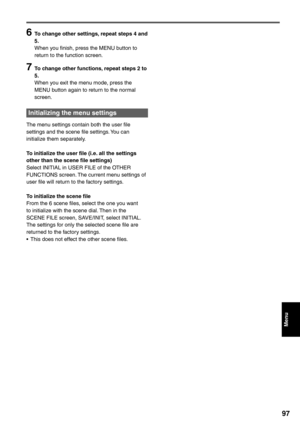 Page 97
Menu
97
6  To change other settings, repeat steps 4 and 5.
When you finish, press the MENU button to 
return to the function screen.
7  To change other functions, repeat steps 2 to 
5.
When you exit the menu mode, press the 
MENU button again to return to the normal 
screen.
Initializing the menu settings 
The menu settings contain both the user file 
settings and the scene file settings. You can 
initialize them separately.
To initialize the user file (i.e. all the settings 
other than the scene file...