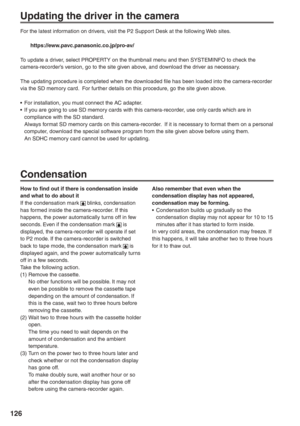 Page 126
126
Updating the driver in the camera
For the latest information on drivers, visit the P2 Support Desk at the following Web sites.
 https://eww.pavc.panasonic.co.jp/pro-av/
To update a driver, select PROPERTY on the thumbnail menu and then SYSTEMINFO to check the 
camera-recorder’s version, go to the site given above, and download the driver as necessary.
The updating procedure is completed when the downloaded file has been loaded into the camera-recorder 
via the SD memory card.  For further details on...