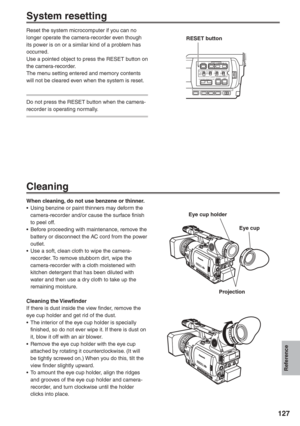 Page 127
Reference
127
   Eye cup holder
        Eye cup
      Projection
System resetting
Reset the system microcomputer if you can no 
longer operate the camera-recorder even though 
its power is on or a similar kind of a problem has 
occurred.
Use a pointed object to press the RESET button on 
the camera-recorder.
The menu setting entered and memory contents 
will not be cleared even when the system is reset.
Do not press the RESET button when the camera-
recorder is operating normally.
Cleaning
When...