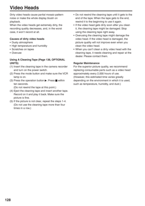 Page 128
128
Video Heads
Dirty video heads cause partial mosaic-pattern 
noise or make the whole display bluish on 
playback.
When the video heads get extremely dirty, the 
recording quality decreases, and, in the worst 
case, it won’t record at all.
Causes of dirty video heads
• Dusty atmosphere
•  High temperature and humidity
•  Scratches on tapes
• Overuse
Using A Cleaning Tape (Page 136, OPTIONAL 
UNITS)
(1) Insert the cleaning tape in the camera recorder and turn on the power switch.
(2) Press the mode...