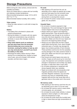 Page 129
Reference
129
Storage Precautions
Before storing the video camera, remove both the 
cassette and battery.
Store all of these items in a place with low humidity 
and relatively constant temperature.
[Recommended temperature range: 15°C to 25°C 
(59 °F to 77 °F )]
[Recommended relative humidity: 40% to 60%]
Video camera
•  Wrap the video camera in a soft cloth to keep the dust off.
Battery
•  The battery life is shortened in places with  extreme temperatures.
•  Storing the battery in a location with oily...