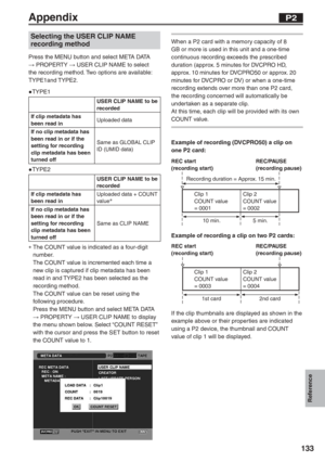 Page 133
Reference
133
Appendix
Selecting the USER CLIP NAME 
recording method
Press the MENU button and select META DATA 
→ PROPERTY  → USER CLIP NAME to select 
the recording method. Two options are available: 
TYPE1and TYPE2.
● TYPE1
● TYPE2
∗  The COUNT value is indicated as a four-digit 
number.
  The COUNT value is incremented each time a  new clip is captured if clip metadata has been 
read in and TYPE2 has been selected as the 
recording method.
  The COUNT value can be reset using the  following...