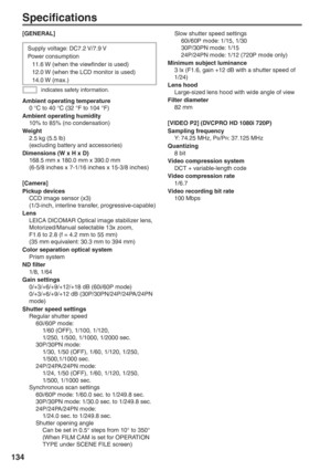 Page 134
134
Specifications
indicates safety information.
Supply voltage: DC7.2 V/7.9 V
Power consumption
  11.6 W (when the viewfinder is used)
  12.0 W (when the LCD monitor is used)
 14.0 W (max.)
[GENERAL]
Ambient operating temperature
  0 °C to 40 °C (32 °F to 104 °F)
Ambient operating humidity
  10% to 85% (no condensation)
Weight
  2.5 kg (5.5 lb)
  (excluding battery and accessories)
Dimensions (W x H x D)
  168.5 mm x 180.0 mm x 390.0 mm
  (6-5/8 inches x 7-1/16 inches x 15-3/8 inches)
[Camera]
Pickup...