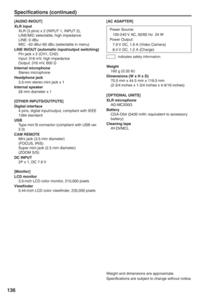 Page 136
136
[AC ADAPTER]
Weight
  160 g (0.35 lb)
Dimensions (W x H x D)
  70.0 mm x 44.5 mm x 116.0 mm
  (2-3/4 inches x 1-3/4 inches x 4-9/16 inches)
[OPTIONAL UNITS]
XLR microphone
 AG-MC200G
Battery
  CGA-D54 (5400 mAh: equivalent to accessory battery)
Cleaning tape
 AY-DVMCL
Weight and dimensions are approximate.
Specifications are subject to change without notice.
indicates safety information.
Power Source:
  100-240 V AC, 50/60 Hz  24 W
Power Output:
  7.9 V DC, 1.9 A (Video Camera)
  8.4 V DC, 1.2 A...