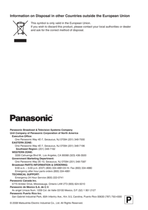 Page 138
Panasonic Broadcast & Television Systems Company
Unit Company of Panasonic Corporation of North America
 Executive Office:
    One Panasonic Way 4E-7, Secaucus, NJ 07094 (201) 348-7000
 EASTERN ZONE:
    One Panasonic Way 4E-7, Secaucus, NJ 07094 (201) 348-7196
    Southeast Region: (201) 348-7162
 WESTERN ZONE:
    3330 Cahuenga Blvd W., Los Angeles, CA 90068 (323) 436-3500
  Government Marketing Department:
    One Panasonic Way 2E-10, Secaucus, NJ 07094 (201) 348-7587
  Broadcast PARTS INFORMATION &...