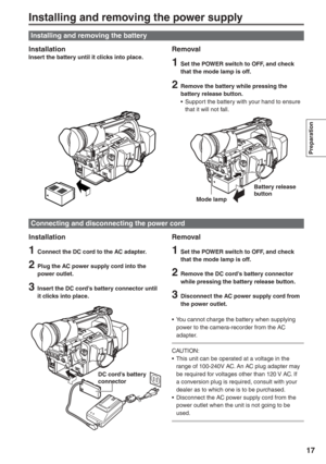 Page 17
Preparation
17
Installing and removing the power supply
InstallationInsert the battery until it clicks into place.Removal
1  Set the POWER switch to OFF, and check that the mode lamp is off.
2  Remove the battery while pressing the battery release button.
•  Support the battery with your hand to ensure  that it will not fall.
Installation
1  Connect the DC cord to the AC adapter.
2 Plug the AC power supply cord into the 
power outlet.
3 Insert the DC cord’s battery connector until 
it clicks into...
