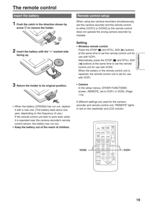 Page 19
Preparation
19
Insert the battery
1  Push the catch in the direction shown by arrow  to remove the holder.
2  Insert the battery with the “+” marked side facing up.
3  Return the holder to its original position.
•  When the battery (CR2025) has run out, replace  it with a new one. (The battery lasts about one 
year, depending on the frequency of use.)
  If the remote control unit fails to work even when  it is operated near the camera-recorder’s remote 
control sensor, the battery has run out.
•  Keep...