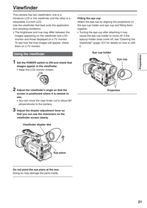 Page 21
Preparation
21
This camera has two viewfinders; one is a 
miniature LCD in the viewfinder and the other is a 
retractable 3.5-inch LCD.
Use the viewfinder that best suits the application 
and shooting conditions.
•  The brightness and hue may differ between the images appearing on the viewfinder and LCD 
monitor and those displayed on a TV monitor.
  To see how the final images will appear, check  them on a TV monitor.
Using the viewfinder
1  Set the POWER switch to ON and check that images appear in...