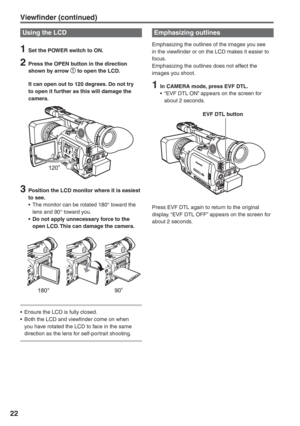 Page 22
22
Using the LCD
1  Set the POWER switch to ON.
2  Press the OPEN button in the direction shown by arrow  to open the LCD.
  It can open out to 120 degrees. Do not try  to open it further as this will damage the 
camera.
3  Position the LCD monitor where it is easiest to see.
•  The monitor can be rotated 180° toward the  lens and 90° toward you.
•  Do not apply unnecessary force to the  open LCD. This can damage the camera.
•  Ensure the LCD is fully closed.
•  Both the LCD and viewfinder come on when...
