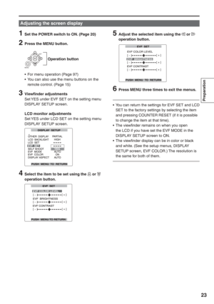 Page 23
Preparation
23
1  Set the POWER switch to ON. (Page 20)
2  Press the MENU button.
    Operation button
SET
MENU
•  For menu operation (Page 97)
•  You can also use the menu buttons on the  remote control. (Page 15)
3 Viewfinder adjustmentsSet YES under EVF SET on the setting menu 
DISPLAY SETUP screen.
  LCD monitor adjustments Set YES under LCD SET on the setting menu 
DISPLAY SETUP screen.
4  Select the item to be set using the  or  
operation button.
5  Adjust the selected item using the  or...