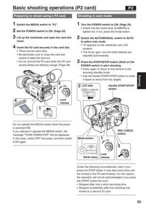 Page 25
Shooting
25
Basic shooting operations (P2 card)
AUTO MANUAL2 3 
1 
CAMERA
MCR VCR
DUB
PC
ON
LCD side
Mode button Mode lamp REC CHECK 
button
Handle START/STOP 
button
Lock 
release
P2
Shooting in auto mode
1  Turn the POWER switch to ON. (Page 20) •  Check that the mode lamp (CAMERA) is  lighted red. If not, press the mode button.
2  Switch the AUTO/MANUAL switch to AUTO to select auto mode.
•  “A” appears on the viewfinder and LCD  screens.
•  The focus, gain, iris and white balance are  adjusted...