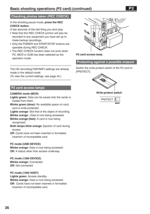 Page 26
26
P2 card access lamp
Protecting against a possible erasure
Switch the write-protect switch of the P2 card to 
[PROTECT]. 
    Write-protect switch
PROTECT
Basic shooting operations (P2 card) (continued)P2
Checking photos taken (REC CHECK)
In the shooting pause mode, press the REC 
CHECK button.
A few seconds of the last thing you shot play.
•  Note that this REC CHECK portion will also be  recorded to any equipment you have set up to 
make backup recordings.
•  Only the POWER and START/STOP buttons...