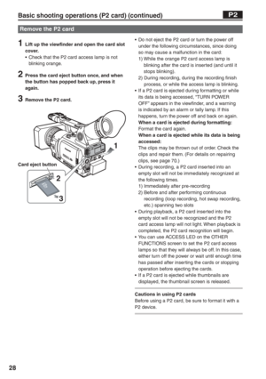 Page 28
28
1  Lift up the viewfinder and open the card slot cover.
•  Check that the P2 card access lamp is not  blinking orange.
2  Press the card eject button once, and when the button has popped back up, press it 
again.
3  Remove the P2 card.
1
2 3
•  Do not eject the P2 card or turn the power off  under the following circumstances, since doing 
so may cause a malfunction in the card:
 1)   While the orange P2 card access lamp is 
blinking after the card is inserted (and until it 
stops blinking).
 2)...
