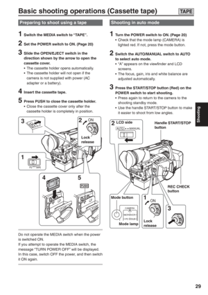 Page 29
Shooting
29
AUTO MANUAL2 3 
1 
CAMERA
MCR VCR
DUB
PC
ON
LCD side
Mode button Mode lamp Lock 
releaseREC CHECK 
button
Handle START/STOP 
button
Basic shooting operations (Cassette tape)
Preparing to shoot using a tape
1  Switch the MEDIA switch to “TAPE”.
2  Set the POWER switch to ON. (Page 20)
3  Slide the OPEN/EJECT switch in the 
direction shown by the arrow to open the 
cassette cover.
•  The cassette holder opens automatically.
•  The cassette holder will not open if the  camera is not supplied...