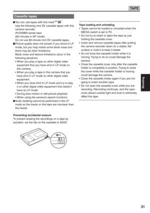 Page 31
Shooting
31
TA P E
Cassette tapes
 You can use tapes with this mark .
  Use the following mini DV cassette tapes with this  camera-recorder.
  AY-DVM63 series tape
  (60 minutes in SP mode)
  Do not use 80-minute mini DV cassette tapes.
 Picture quality does not worsen if you shoot in LP  mode, but you may notice some block noise and 
there may be other limitations.
  Block noise and feature limitations occur in the  following situations.
 •   When you play a tape on other digital video 
equipment that...