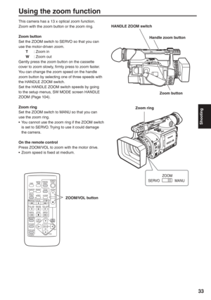 Page 33
Shooting
33
Using the zoom function
This camera has a 13 x optical zoom function.
Zoom with the zoom button or the zoom ring.
Zoom button
Set the ZOOM switch to SERVO so that you can 
use the motor-driven zoom.
 T  : Zoom in
  W  : Zoom out
Gently press the zoom button on the cassette 
cover to zoom slowly, firmly press to zoom faster.
You can change the zoom speed on the handle 
zoom button by selecting one of three speeds with 
the HANDLE ZOOM switch.
Set the HANDLE ZOOM switch speeds by going 
to the...