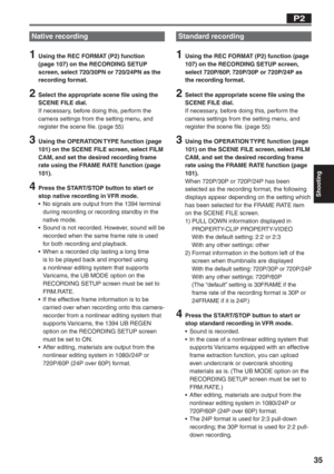 Page 35
Shooting
35
P2
Native recording
1  Using the REC FORMAT (P2) function (page 107) on the RECORDING SETUP 
screen, select 720/30PN or 720/24PN as the 
recording format.
2  Select the appropriate scene file using the SCENE FILE dial. 
If necessary, before doing this, perform the 
camera settings from the setting menu, and 
register the scene file. (page 55)
3  Using the OPERATION TYPE function (page 101) on the SCENE FILE screen, select FILM 
CAM, and set the desired recording frame 
rate using the FRAME...