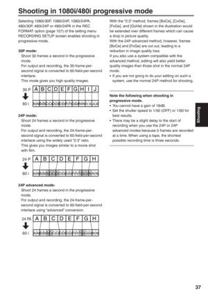 Page 37
Shooting
37
Shooting in 1080i/480i progressive mode
Selecting 1080i/30P, 1080i/24P, 1080i/24PA, 
480i/30P, 480i/24P or 480i/24PA in the REC 
FORMAT option (page 107) of the setting menu 
RECORDING SETUP screen enables shooting in 
progressive mode.
30P mode:
  Shoot 30 frames a second in the progressive mode.
  For output and recording, the 30-frame-per- second signal is converted to 60-field-per-second 
interlace.
  This mode gives you high quality images.
Ao Ae Bo Be Co Ce Do De Eo Ee Fo Fe GoGe Ho He...