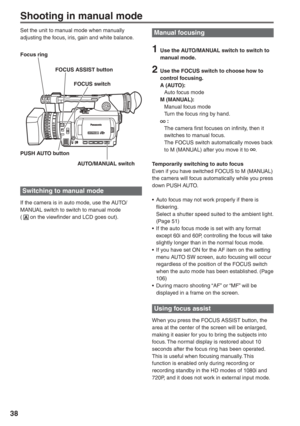 Page 38
38
Shooting in manual mode
Set the unit to manual mode when manually 
adjusting the focus, iris, gain and white balance.Manual focusing 
1  Use the AUTO/MANUAL switch to switch to manual mode.
2  Use the FOCUS switch to choose how to control focusing.
A (AUTO):
  Auto focus mode
M (MANUAL):
  Manual focus mode
  Turn the focus ring by hand.
 :
  The camera first focuses on infinity, then it  switches to manual focus.
  The FOCUS switch automatically moves back  to M (MANUAL) after you move it to 
....