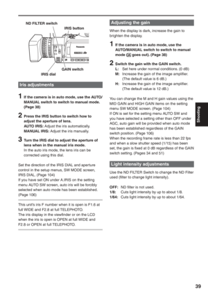 Page 39
Shooting
39
Iris adjustments
1  If the camera is in auto mode, use the AUTO/MANUAL switch to switch to manual mode. 
(Page 38)
2  Press the IRIS button to switch how to adjust the aperture of lens.
AUTO IRIS:   Adjust the iris automatically.
MANUAL IRIS:   Adjust the iris manually.
3  Turn the IRIS dial to adjust the aperture of 
lens when in the manual iris mode.
In the auto iris mode, the lens iris can be 
corrected using this dial.
Set the direction of the IRIS DIAL and aperture 
control in the setup...