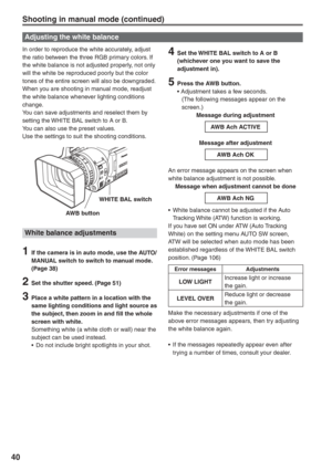 Page 40
40
In order to reproduce the white accurately, adjust 
the ratio between the three RGB primary colors. If 
the white balance is not adjusted properly, not only 
will the white be reproduced poorly but the color 
tones of the entire screen will also be downgraded.
When you are shooting in manual mode, readjust 
the white balance whenever lighting conditions 
change.
You can save adjustments and reselect them by 
setting the WHITE BAL switch to A or B.
You can also use the preset values.
Use the settings...