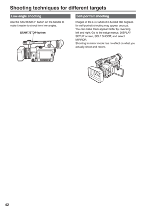 Page 42
42
Shooting techniques for different targets
Low-angle shooting
Use the START/STOP button on the handle to 
make it easier to shoot from low angles.
  START/STOP button
Self-portrait shooting 
Images in the LCD when it is turned 180 degrees 
for self-portrait shooting may appear unusual.
You can make them appear better by reversing 
left and right. Go to the setup menus, DISPLAY 
SETUP screen, SELF SHOOT, and select 
MIRROR.
Shooting in mirror mode has no effect on what you 
actually shoot and record. 