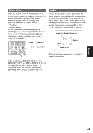 Page 43
Shooting
43
Zebra pattern 
Press the ZEBRA button in the camera mode to 
show the zebra pattern or marker on the screen so 
you can check the brightness of the subject.
Parts that may be whited out through over 
exposure are shown as a zebra pattern.
• Very bright
• Reflecting parts
You can remove most overexposed parts by 
adjusting the iris and shutter speed in the manual 
mode to remove the areas with zebra patterns.
The display changes as follows each time you 
press the ZEBRA button.
In the setup...