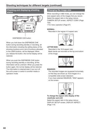 Page 44
44
Changing the image size
When recording in 480i mode, you can change the 
size (aspect ratio) of the images that you record.
Select the aspect ratio in the setup menus, 
CAMERA SETUP screen, ASPECT CONV. (Page 
103)
•  For menu operation (Page 97)
NORMAL:
  Recorded in the regular 4:3 aspect ratio.
LETTER BOX:
  Recorded in the 16:9 aspect ratio.
  Black bands are recorded at the top and bottom of the image.
SQUEEZE:
  The recorded images are squeezed horizontally so that they are shown as 16:9 images...